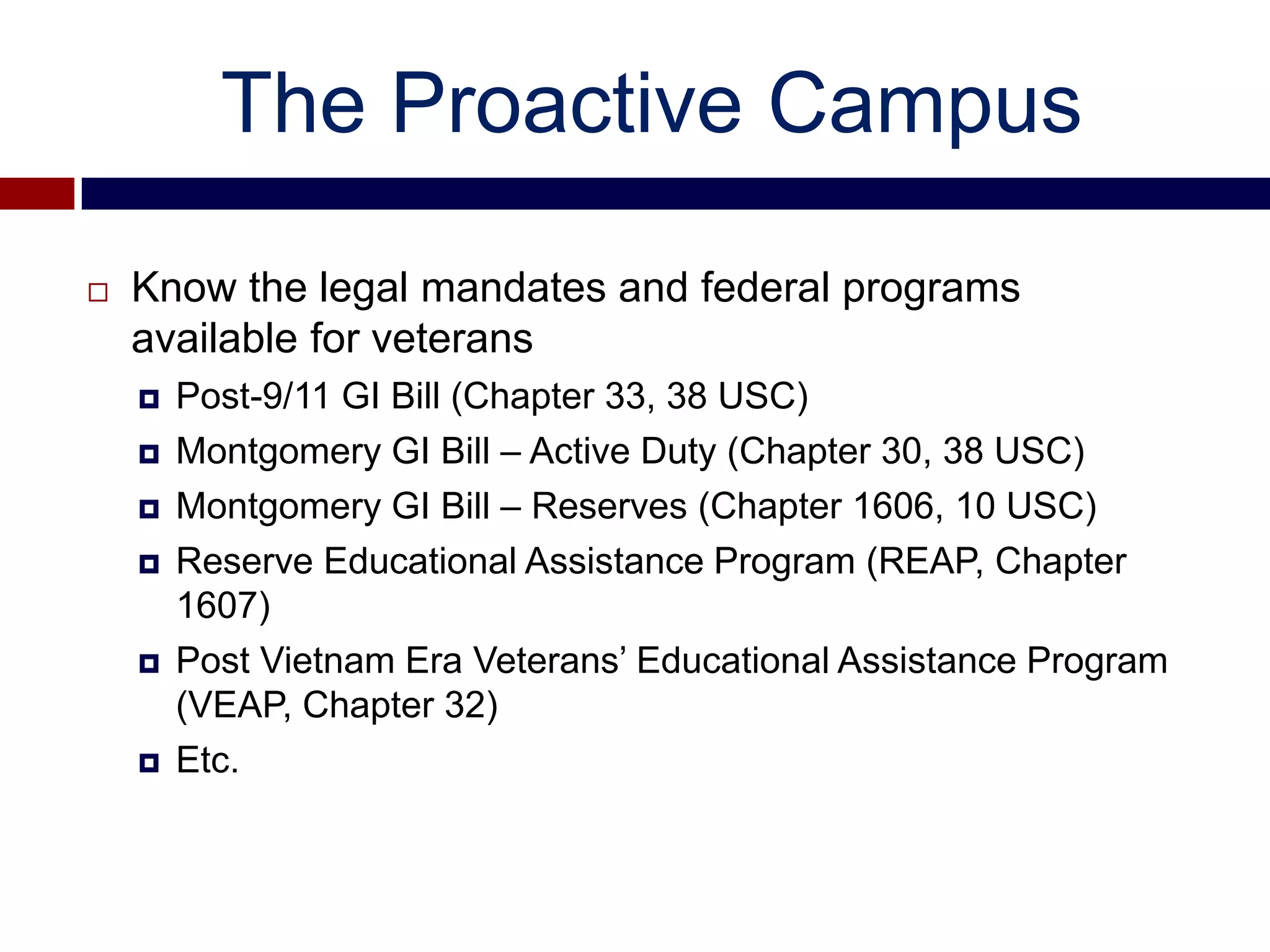 The Proactive Campus

   Know the legal mandates and federal programs
    available for veterans
       Post-9/11 GI Bill (Chapter 33, 38 USC)
       Montgomery GI Bill – Active Duty (Chapter 30, 38 USC)
       Montgomery GI Bill – Reserves (Chapter 1606, 10 USC)
       Reserve Educational Assistance Program (REAP, Chapter
        1607)
       Post Vietnam Era Veterans’ Educational Assistance Program
        (VEAP, Chapter 32)
       Etc.
 