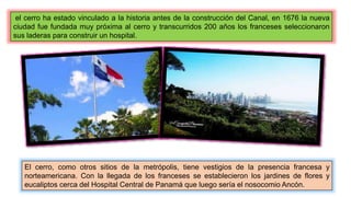 el cerro ha estado vinculado a la historia antes de la construcción del Canal, en 1676 la nueva
ciudad fue fundada muy próxima al cerro y transcurridos 200 años los franceses seleccionaron
sus laderas para construir un hospital.
El cerro, como otros sitios de la metrópolis, tiene vestigios de la presencia francesa y
norteamericana. Con la llegada de los franceses se establecieron los jardines de flores y
eucaliptos cerca del Hospital Central de Panamá que luego sería el nosocomio Ancón.
 