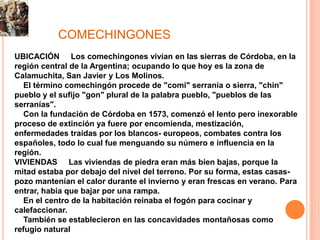 COMECHINGONES
UBICACIÓN Los comechingones vivían en las sierras de Córdoba, en la
región central de la Argentina; ocupando lo que hoy es la zona de
Calamuchita, San Javier y Los Molinos.
   El término comechingón procede de "comi" serranía o sierra, "chin"
pueblo y el sufijo "gon" plural de la palabra pueblo, "pueblos de las
serranías".
   Con la fundación de Córdoba en 1573, comenzó el lento pero inexorable
proceso de extinción ya fuere por encomienda, mestización,
enfermedades traídas por los blancos- europeos, combates contra los
españoles, todo lo cual fue menguando su número e influencia en la
región.
VIVIENDAS Las viviendas de piedra eran más bien bajas, porque la
mitad estaba por debajo del nivel del terreno. Por su forma, estas casas-
pozo mantenían el calor durante el invierno y eran frescas en verano. Para
entrar, había que bajar por una rampa.
   En el centro de la habitación reinaba el fogón para cocinar y
calefaccionar.
   También se establecieron en las concavidades montañosas como
refugio natural
 