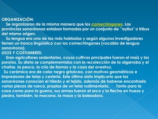ORGANIZACIÓN:
   Se organizaron de la misma manera que los comechingones. Las
provincias sanavironas estaban formadas por un conjunto de ‘’ayllus" o tribus
del mismo origen.
   Su lengua era una de las más habladas y según algunos investigadores
tienen un tronco lingüístico con los comechingones (vocablo de lengua
sanavirona).
USOS Y COSTUMBRES:
   Eran agricultores sedentarios, cuyos cultivos prncipales fueron el maíz y los
porotos. Su dieta se complementaba con la recolección de la algarroba y el
chañar, la pesca, la cría de llamas y la caza del avestruz.
  Su cerámica era de color negro grisácea, con motivos geométricos e
impresiones de telas y cestería. Este último dato implicaría que los
sanavirones conocían el hilado y el tejido, además de haberse encontrado
varias piezas de rueca, propias de un telar rudimentario.     Tanto para la
caza como para la guerra, sus armas fueron el arco y la flecha en hueso y
piedra, también, la macana, la maza y la boleadora.
 