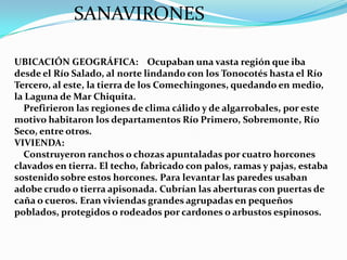 SANAVIRONES

UBICACIÓN GEOGRÁFICA: Ocupaban una vasta región que iba
desde el Río Salado, al norte lindando con los Tonocotés hasta el Río
Tercero, al este, la tierra de los Comechingones, quedando en medio,
la Laguna de Mar Chiquita.
  Prefirieron las regiones de clima cálido y de algarrobales, por este
motivo habitaron los departamentos Río Primero, Sobremonte, Río
Seco, entre otros.
VIVIENDA:
  Construyeron ranchos o chozas apuntaladas por cuatro horcones
clavados en tierra. El techo, fabricado con palos, ramas y pajas, estaba
sostenido sobre estos horcones. Para levantar las paredes usaban
adobe crudo o tierra apisonada. Cubrían las aberturas con puertas de
caña o cueros. Eran viviendas grandes agrupadas en pequeños
poblados, protegidos o rodeados por cardones o arbustos espinosos.
 