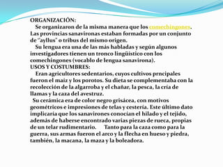 ORGANIZACIÓN:
   Se organizaron de la misma manera que los comechingones.
Las provincias sanavironas estaban formadas por un conjunto
de ‘’ayllus" o tribus del mismo origen.
   Su lengua era una de las más habladas y según algunos
investigadores tienen un tronco lingüístico con los
comechingones (vocablo de lengua sanavirona).
USOS Y COSTUMBRES:
   Eran agricultores sedentarios, cuyos cultivos prncipales
fueron el maíz y los porotos. Su dieta se complementaba con la
recolección de la algarroba y el chañar, la pesca, la cría de
llamas y la caza del avestruz.
 Su cerámica era de color negro grisácea, con motivos
geométricos e impresiones de telas y cestería. Este último dato
implicaría que los sanavirones conocían el hilado y el tejido,
además de haberse encontrado varias piezas de rueca, propias
de un telar rudimentario. Tanto para la caza como para la
guerra, sus armas fueron el arco y la flecha en hueso y piedra,
también, la macana, la maza y la boleadora.
 
