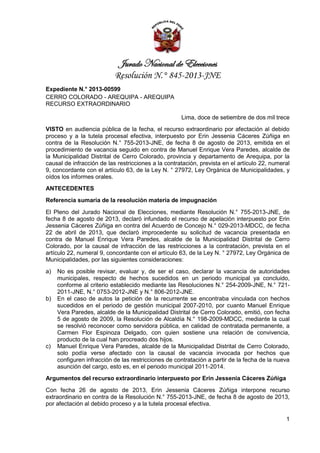 Jurado Nacional de Elecciones
Resolución N.° 845-2013-JNE
Expediente N.° 2013-00599
CERRO COLORADO - AREQUIPA - AREQUIPA
RECURSO EXTRAORDINARIO
Lima, doce de setiembre de dos mil trece
VISTO en audiencia pública de la fecha, el recurso extraordinario por afectación al debido
proceso y a la tutela procesal efectiva, interpuesto por Erin Jessenia Cáceres Zúñiga en
contra de la Resolución N.° 755-2013-JNE, de fecha 8 de agosto de 2013, emitida en el
procedimiento de vacancia seguido en contra de Manuel Enrique Vera Paredes, alcalde de
la Municipalidad Distrital de Cerro Colorado, provincia y departamento de Arequipa, por la
causal de infracción de las restricciones a la contratación, prevista en el artículo 22, numeral
9, concordante con el artículo 63, de la Ley N. ° 27972, Ley Orgánica de Municipalidades, y
oídos los informes orales.
ANTECEDENTES
Referencia sumaria de la resolución materia de impugnación
El Pleno del Jurado Nacional de Elecciones, mediante Resolución N.° 755-2013-JNE, de
fecha 8 de agosto de 2013, declaró infundado el recurso de apelación interpuesto por Erin
Jessenia Cáceres Zúñiga en contra del Acuerdo de Concejo N.° 029-2013-MDCC, de fecha
22 de abril de 2013, que declaró improcedente su solicitud de vacancia presentada en
contra de Manuel Enrique Vera Paredes, alcalde de la Municipalidad Distrital de Cerro
Colorado, por la causal de infracción de las restricciones a la contratación, prevista en el
artículo 22, numeral 9, concordante con el artículo 63, de la Ley N. ° 27972, Ley Orgánica de
Municipalidades, por las siguientes consideraciones:
a)

b)

c)

No es posible revisar, evaluar y, de ser el caso, declarar la vacancia de autoridades
municipales, respecto de hechos sucedidos en un periodo municipal ya concluido,
conforme al criterio establecido mediante las Resoluciones N.° 254-2009-JNE, N.° 7212011-JNE, N.° 0753-2012-JNE y N.° 806-2012-JNE.
En el caso de autos la petición de la recurrente se encontraba vinculada con hechos
sucedidos en el periodo de gestión municipal 2007-2010, por cuanto Manuel Enrique
Vera Paredes, alcalde de la Municipalidad Distrital de Cerro Colorado, emitió, con fecha
5 de agosto de 2009, la Resolución de Alcaldía N.° 198-2009-MDCC, mediante la cual
se resolvió reconocer como servidora pública, en calidad de contratada permanente, a
Carmen Flor Espinoza Delgado, con quien sostiene una relación de convivencia,
producto de la cual han procreado dos hijos.
Manuel Enrique Vera Paredes, alcalde de la Municipalidad Distrital de Cerro Colorado,
solo podía verse afectado con la causal de vacancia invocada por hechos que
configuren infracción de las restricciones de contratación a partir de la fecha de la nueva
asunción del cargo, esto es, en el periodo municipal 2011-2014.

Argumentos del recurso extraordinario interpuesto por Erin Jessenia Cáceres Zúñiga
Con fecha 26 de agosto de 2013, Erin Jessenia Cáceres Zúñiga interpone recurso
extraordinario en contra de la Resolución N.° 755-2013-JNE, de fecha 8 de agosto de 2013,
por afectación al debido proceso y a la tutela procesal efectiva.
1

 