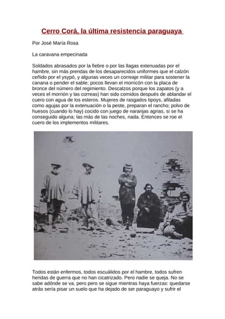 Cerro Corá, la última resistencia paraguaya
Por José María Rosa

La caravana empecinada

Soldados abrasados por la fiebre o por las llagas extenuadas por el
hambre, sin más prendas de los desaparecidos uniformes que el calzón
ceñido por el ysypó, y algunas veces un correaje militar para sostener la
canana o pender el sable; pocos llevan el morricón con la placa de
bronce del número del regimiento. Descalzos porque los zapatos (y a
veces el morrión y las correas) han sido comidos después de ablandar el
cuero con agua de los esteros. Mujeres de rasgados tipoys, afiladas
como agujas por la extenuación o la peste, preparan el rancho; polvo de
huesos (cuando lo hay) cocido con juego de naranjas agrias, si se ha
conseguido alguna; las más de las noches, nada. Entonces se roe el
cuero de los implementos militares.




Todos están enfermos, todos escuálidos por el hambre, todos sufren
heridas de guerra que no han cicatrizado. Pero nadie se queja. No se
sabe adónde se va, pero pero se sigue mientras haya fuerzas: quedarse
atrás sería pisar un suelo que ha dejado de ser paraguayo y sufrir el
 