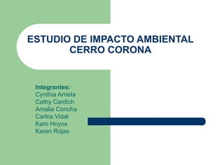 ESTUDIO DE IMPACTO AMBIENTAL
CERRO CORONA
Integrantes:
Cynthia Arrieta
Cathy Cardich
Amalia Concha
Carlos Vidal
Karo Hoyos
Karen Rojas
 