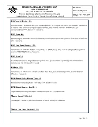 SERVICIO NACIONAL DE APRENDIZAJE SENA
GUÍA DE APRENDIZAJE
SISTEMA INTEGRADO DE GESTIÓN
Proceso Gestión de la Formación Profesional Integral
Procedimiento Ejecución de la Formación Profesional Integral
Versión: 02
Fecha: 30/09/2013
Código: F004-P006-GFPI
Página 12 de 27
DD Capacity Restore 1.2:
Esta herramienta le permite restaurar valores de fábrica de cualquier disco duro que no se lea o escriba en
el área de datos o realizar cualquier tipo de formato, sólo altera el firmware del HDD (HPA y la
configuración de DCO). (Windows Freeware).
HDD Erase 4.0:
Borrado seguro utilizando una característica especial incorporada en la mayoría de los nuevos discos duros
(Dos Freeware).
HDD Low Level Format 2.36:
Herramienta de formateo de bajo nivel para S-ATA (SATA), IDE (E-IDE), SCSI, USB, tarjetas flash y unidad
externa FIREWIRE (Windows Freeware).
HDD Scan 3.3:
Es una herramienta de diagnóstico de bajo nivel HDD, que escanea la superficie y encuentra sectores
defectuosos, etc. (Windows Freeware).
HDTune 2.55:
Herramienta de información sobre la salud del disco duro, evaluación comparativa, escáner de error
(Windows Freeware).
IBM Hitachi Drive Fitness Test 4.16:
Testea de forma rápida y fiable SCSI, IDE y SATA (Dos Freeware).
IBM Hitachi Feature Tool 2.15:
Le permite controlar algunas de las características del HDD (Dos Freeware).
Maxtor Amset Utility 4.0:
Utilidad para cambiar la gestión acústica en los discos duros (Dos Freeware).
Maxtor Low Level Formatter 1.1:
 