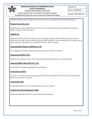 SERVICIO NACIONAL DE APRENDIZAJE SENA
GUÍA DE APRENDIZAJE
SISTEMA INTEGRADO DE GESTIÓN
Proceso Gestión de la Formación Profesional Integral
Procedimiento Ejecución de la Formación Profesional Integral
Versión: 02
Fecha: 30/09/2013
Código: F004-P006-GFPI
Página 13 de 27
Utilidad de Maxtor para formateo de bajo nivel. Funciona en cualquier disco duro (DosFreeware).
Maxtor PowerMax 4,23:
Diseñado para realizar diagnósticos de lectura / escritura verificaciones sobre unidades de disco duro
Maxtor / Quantum (Dos Freeware).
MHDD 4.6:
Diagnóstico preciso de la parte mecánica de una unidad, realiza formato de bajo nivel, repara sectores
defectuosos, accede a sectores RAW, gestión de SMART (SMART) y otros parámetros de la unidad, como la
gestión acústica, seguridad, zona protegidas HOST, etc. (Dos Freeware).
Samsung Disk Diagnose (SHDIAG) 1.28:
Para diagnosticar el disco cuando se sospecha que tiene fallos (Dos Freeware).
Samsung ESTOOL 3.01v:
Diagnóstico de unidad, activar / desactivar gestión acústica automática, etc. (Dos Freeware).
Samsung HDD Utility (HUTIL) 2.10:
La utilidad de la unidad de diagnóstico (Dos Freeware).
SeaTools para DOS:
GUI 2.23 1.10 versiones de prueba de Seagate o Maxtor ATA paralelo (PATA e IDE) y ATA serie (SATA) de
interfaz de disco (Dos Freeware).
SmartUDM 2.00:
Visualizador S.M.A.R.T de la unidad de disco duro. (Dos Freeware).
Toshiba Hard Disk Diagnostic 2.00b:
Utilidad de diagnóstico de discos duros Toshiba (Dos Freeware).
 