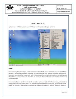 SERVICIO NACIONAL DE APRENDIZAJE SENA
GUÍA DE APRENDIZAJE
SISTEMA INTEGRADO DE GESTIÓN
Proceso Gestión de la Formación Profesional Integral
Procedimiento Ejecución de la Formación Profesional Integral
Versión: 02
Fecha: 30/09/2013
Código: F004-P006-GFPI
Página 18 de 27
Hiren’s Boot CD 15.2
Aplicaciones y utilidades para recuperar ficheros perdidos o borrados por accidente
Recuva
Recuva es muy fácil de manejar, basta con indicar el disco donde se va a realizar la búsqueda de ficheros
perdidos y un directorio donde se guardarán los ficheros recuperados. Aun así, disponible de un sistema
de sondeo automático que buscará por todo el disco los archivos borrados coincidentes con la búsqueda.
Otros datos que proporciona son: el nombre del fichero, la ubicación donde se encontraba, el tamaño de
archivo, etcétera.
Previamente, Recuva te informará sobre la capacidad de recuperación del fichero, esto es, si los clústeres
donde estaba han sido sobrescritos o no. Una tabla de resultados nos marcará con un círculo de color el
estado del archivo: si está rojo, será imposible su recuperación; si está en verde, lo podremos restaurar.
 