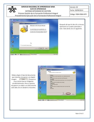 SERVICIO NACIONAL DE APRENDIZAJE SENA
GUÍA DE APRENDIZAJE
SISTEMA INTEGRADO DE GESTIÓN
Proceso Gestión de la Formación Profesional Integral
Procedimiento Ejecución de la Formación Profesional Integral
Versión: 02
Fecha: 30/09/2013
Código: F004-P006-GFPI
Página 19 de 27
Después de que le des clic a recuva,
aparecerá un cuadro parecido a
este. Solo darás clic en siguiente.
Debes elegir el tipo de documento
que intentas recuperar, yo elegiré
imagen ( ). Porque es
muy común borrar imágenes
accidentalmente. Pero si quieres
recuperar un video o un documento
solo dale clic en donde lo necesites.
 
