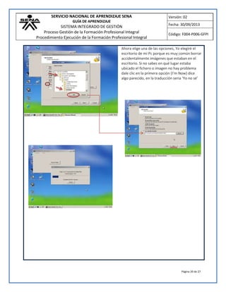 SERVICIO NACIONAL DE APRENDIZAJE SENA
GUÍA DE APRENDIZAJE
SISTEMA INTEGRADO DE GESTIÓN
Proceso Gestión de la Formación Profesional Integral
Procedimiento Ejecución de la Formación Profesional Integral
Versión: 02
Fecha: 30/09/2013
Código: F004-P006-GFPI
Página 20 de 27
Ahora elige una de las opciones, Yo elegiré el
escritorio de mi Pc porque es muy común borrar
accidentalmente imágenes que estaban en el
escritorio. Si no sabes en qué lugar estaba
ubicado el fichero o imagen no hay problema
dale clic en la primera opción (I’m Now) dice
algo parecido, en la traducción seria ‘Yo no sé’
 