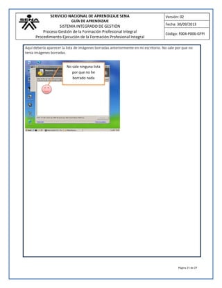 SERVICIO NACIONAL DE APRENDIZAJE SENA
GUÍA DE APRENDIZAJE
SISTEMA INTEGRADO DE GESTIÓN
Proceso Gestión de la Formación Profesional Integral
Procedimiento Ejecución de la Formación Profesional Integral
Versión: 02
Fecha: 30/09/2013
Código: F004-P006-GFPI
Página 21 de 27
Aquí debería aparecer la lista de imágenes borradas anteriormente en mi escritorio. No sale por que no
tenía imágenes borradas.
No sale ninguna lista
por que no he
borrado nada
 