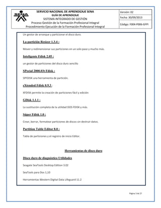 SERVICIO NACIONAL DE APRENDIZAJE SENA
GUÍA DE APRENDIZAJE
SISTEMA INTEGRADO DE GESTIÓN
Proceso Gestión de la Formación Profesional Integral
Procedimiento Ejecución de la Formación Profesional Integral
Versión: 02
Fecha: 30/09/2013
Código: F004-P006-GFPI
Página 3 de 27
Un gestor de arranque y particionar el disco duro.
La partición Resizer 1.3.4 :
Mover y redimensionar sus particiones en un solo paso y mucho más.
Inteligente Fdisk 2.05 :
un gestor de particiones del disco duro sencillo
SPecial 2000.03t Fdisk :
SPFDISK una herramienta de partición.
eXtended Fdisk 0.9.3 :
XFDISK permite la creación de particiones fácil y edición
GDisk 1.1.1 :
La sustitución completa de la utilidad DOS FDISK y más.
Súper Fdisk 1.0 :
Crear, borrar, formatear particiones de discos sin destruir datos.
Partition Table Editor 8.0 :
Tabla de particiones y el registro de inicio Editor.
Herramientas de disco duro
Disco duro de diagnóstico Utilidades
Seagate SeaTools Desktop Edition 3.02
SeaTools para Dos 1,10
Herramientas Western Digital Data Lifeguard 11.2
 