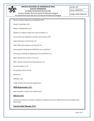 SERVICIO NACIONAL DE APRENDIZAJE SENA
GUÍA DE APRENDIZAJE
SISTEMA INTEGRADO DE GESTIÓN
Proceso Gestión de la Formación Profesional Integral
Procedimiento Ejecución de la Formación Profesional Integral
Versión: 02
Fecha: 30/09/2013
Código: F004-P006-GFPI
Página 4 de 27
Western Digital Diagnostics (DLGDIAG) 5.04f
Maxtor PowerMax 4,23
Maxtor utilidad Amset 4.0
Maxtor (o cualquier Hdd) Low Level Formatter 1.1
Herramienta de diagnóstico de disco duro Fujitsu 7,00
Fujitsu IDE bajo nivel formato 1.0
HDD Utility Samsung (Las acciones) 02:10
Samsung disco Diagnóstico (SHDIAG) uno y veintiocho
Samsung La Utilidad de diagnóstico Drive (ESTOOL) 2.11
IBM / Hitachi Drive Fitness Test 4.14
IBM / Hitachi Característica Herramienta 2,11
Pasarela GwScan 5.12
De ExcelStor ESTest 04:50
MHDD 4.6
WDClear 1.30
2.00b Toshiba disco duro de diagnóstico
HDD Regenerator 1.51:
para recuperar un disco duro defectuoso
HDAT2 4.53:
función principal es la prueba y reparación (regenera) sectores defectuosos para los dispositivos
detectados
Ontrack Disk Manager 9.57:
 