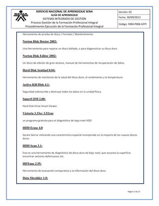 SERVICIO NACIONAL DE APRENDIZAJE SENA
GUÍA DE APRENDIZAJE
SISTEMA INTEGRADO DE GESTIÓN
Proceso Gestión de la Formación Profesional Integral
Procedimiento Ejecución de la Formación Profesional Integral
Versión: 02
Fecha: 30/09/2013
Código: F004-P006-GFPI
Página 5 de 27
Herramienta de prueba de disco / Formato / Mantenimiento.
Norton Disk Doctor 2002:
Una herramienta para reparar un disco dañado, o para diagnosticar su disco duro.
Norton Disk Editor 2002:
Un disco de edición de gran alcance, manual de herramientas de recuperación de datos.
Hard Disk Sentinel 0.04:
Herramienta de monitoreo de la salud del disco duro, el rendimiento y la temperatura.
Activo Kill Disk 4.1:
Seguridad sobrescribe y destruye todos los datos en la unidad física.
SmartUDM 2.00:
Hard Disk Drive Smart Viewer.
Victoria 3.33ey 3.52rus:
un programa gratuito para el diagnóstico de bajo nivel HDD
HDD Erase 4.0:
Secare borrar utilizando una característica especial incorporado en la mayoría de los nuevos discos
duros
HDD Scan 3.1:
Esta es una herramienta de diagnóstico de disco duro de bajo nivel, que escanea la superficie
encontrar sectores defectuosos etc.
HDTune 2.55:
Herramienta de evaluación comparativa y la información del disco duro.
Data Shredder 1.0:
 
