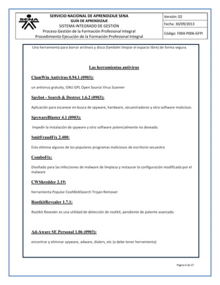 SERVICIO NACIONAL DE APRENDIZAJE SENA
GUÍA DE APRENDIZAJE
SISTEMA INTEGRADO DE GESTIÓN
Proceso Gestión de la Formación Profesional Integral
Procedimiento Ejecución de la Formación Profesional Integral
Versión: 02
Fecha: 30/09/2013
Código: F004-P006-GFPI
Página 6 de 27
Una herramienta para borrar archivos y disco (también limpiar el espacio libre) de forma segura.
Las herramientas antivirus
ClamWin Antivirus 0.94.1 (0903):
un antivirus gratuity, GNU GPL Open Source Virus Scanner
Spybot - Search & Destroy 1.6.2 (0903):
Aplicación para escanear en busca de spyware, hardware, secuestradores y otro software malicioso.
SpywareBlaster 4.1 (0903):
Impedir la instalación de spyware y otro software potencialmente no deseado.
SmitFraudFix 2.400:
Esto elimina algunos de los populares programas maliciosos de escritorio secuestro
ComboFix:
Diseñado para las infecciones de malware de limpieza y restaurar la configuración modificada por el
malware
CWShredder 2.19:
herramienta Popular CoolWebSearch Trojan Remover
RootkitRevealer 1.7.1:
Rootkit Revealer es una utilidad de detección de rootkit, pendiente de patente avanzado.
Ad-Aware SE Personal 1.06 (0903):
encontrar y eliminar spyware, adware, dialers, etc (a debe tener herramienta)
 