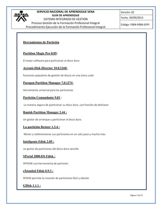 SERVICIO NACIONAL DE APRENDIZAJE SENA
GUÍA DE APRENDIZAJE
SISTEMA INTEGRADO DE GESTIÓN
Proceso Gestión de la Formación Profesional Integral
Procedimiento Ejecución de la Formación Profesional Integral
Versión: 02
Fecha: 30/09/2013
Código: F004-P006-GFPI
Página 7 de 27
Herramientas de Partición
Partition Magic Pro 8.05:
El mejor software para particionar el disco duro
Acronis Disk Director 10.0.2160:
funciones populares de gestión de discos en una única suite
Paragon Partition Manager 7.0.1274 :
Herramienta universal para las particiones
Partición Comandante 9,01 :
La manera segura de particionar su disco duro, con función de deshacer
Ranish Partition Manager 2.44 :
Un gestor de arranque y particionar el disco duro.
La partición Resizer 1.3.4 :
Mover y redimensionar sus particiones en un solo paso y mucho más.
Inteligente Fdisk 2.05 :
un gestor de particiones del disco duro sencillo
SPecial 2000.03t Fdisk :
SPFDISK una herramienta de partición.
eXtended Fdisk 0.9.3 :
XFDISK permite la creación de particiones fácil y edición
GDisk 1.1.1 :
 