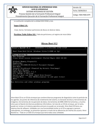 SERVICIO NACIONAL DE APRENDIZAJE SENA
GUÍA DE APRENDIZAJE
SISTEMA INTEGRADO DE GESTIÓN
Proceso Gestión de la Formación Profesional Integral
Procedimiento Ejecución de la Formación Profesional Integral
Versión: 02
Fecha: 30/09/2013
Código: F004-P006-GFPI
Página 8 de 27
La sustitución completa de la utilidad DOS FDISK y más.
Super Fdisk 1.0 :
Crear, borrar, formatear particiones de discos sin destruir datos.
Partition Table Editor 8.0 : Tabla de particiones y el registro de inicio Editor
Hirens Boot 15.2
Hiren Boot CD es un CD de arranque que contiene diversos programas de diagnóstico como la partición de
los agentes ,los puntos de referencia de rendimiento del sistema, la clonación de disco y herramientas de
imágenes, herramientas de recuperación de datos, herramientas de MBR, BIOS herramientas, y muchos
otros para la fijación de diversos problemas informáticos .Se trata de un CD de arranque, por lo tanto,
puede ser incluso si el sistema operativo primario no puede ser arrancado .Hiren Boot CD tiene una
extensa lista de software. Utilidades con una funcionalidad similar en el CD se agrupan y parecen
redundantes, sin embargo, se presentan opciones a través de las diferencias de interfaz de usuario. Hiren
BootCD es - Todo en un DOS CD arranque que tiene todas estas utilidades.
 