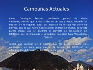 Campañas ActualesAlonso Domínguez Ferráez, coordinador general de Medio Ambiente, advirtió que a más tardar en un mes y medio iniciarán los trabajos de la segunda etapa del proyecto de rescate del Cerro del Borrego, para lo cual habrá modificaciones al proyecto original, pues todo parece indicar que se integrará el proyecto de construcción del teleférico, que ha impulsado el presidente municipal Juan Manuel Diez Francos.Tendrá una inversión de 3 millones 650 mil pesos, incluirán “los preparativos en obra para esperar la llegada del teleférico”, la rehabilitación del fuerte, su limpieza, aumentar el numero de lámparas solares.