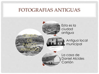 FOTOGRAFIAS ANTIGUAS 
CERRO 
DE 
PASCO 
ANTIGUO 
Esta es la 
ciudad 
antigua 
Antiguo local 
municipal 
La casa de 
Daniel Alcides 
Carrión 
 