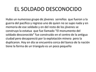 EL SOLDADO DESCONOCIDO 
Hubo un numeroso grupo de jóvenes serreños que fueron a la 
guerra del pacifico y regreso uno de quien no se supo nada y en 
memoria de ese soldado y en del resto de los jóvenes se 
construyo la estatua que fue llamado “El monumento del 
soldado desconocido” fue construido en el centro de la antigua 
ciudad pero desapareció por la explotación minera pero la 
duplicaron. Hoy en día se encuentra cerca del banco de la nación 
tiene la forma de un triangulo es un poco pequeño 
 