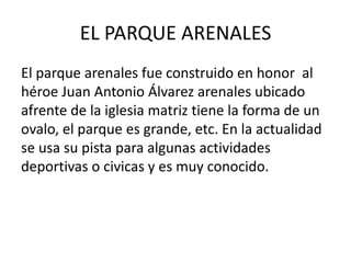 EL PARQUE ARENALES 
El parque arenales fue construido en honor al 
héroe Juan Antonio Álvarez arenales ubicado 
afrente de la iglesia matriz tiene la forma de un 
ovalo, el parque es grande, etc. En la actualidad 
se usa su pista para algunas actividades 
deportivas o civicas y es muy conocido. 
 