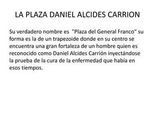 LA PLAZA DANIEL ALCIDES CARRION 
Su verdadero nombre es "Plaza del General Franco“ su 
forma es la de un trapezoide donde en su centro se 
encuentra una gran fortaleza de un hombre quien es 
reconocido como Daniel Alcides Carrión inyectándose 
la prueba de la cura de la enfermedad que había en 
esos tiempos. 
 