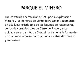 PARQUE:EL MINERO 
Fue construida cerca al año 1993 por la explotación 
minera y los mineros de Cerro de Pasco antiguamente 
en ese lugar existía una de las lagunas de Patarcocha, 
conocida como los ojos de Cerro de Pasco , esta 
ubicada en el distrito de Chaupimarca tiene la forma de 
un cuadrado representado por una estatua del minero 
y sus cascos. 
 