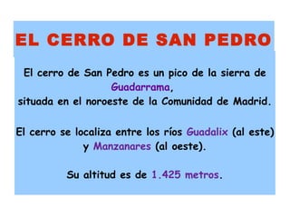 EL CERRO DE SAN PEDRO
 El cerro de San Pedro es un pico de la sierra de
                   Guadarrama,
situada en el noroeste de la Comunidad de Madrid.

El cerro se localiza entre los ríos Guadalix (al este)
              y Manzanares (al oeste).

          Su altitud es de 1.425 metros.
 