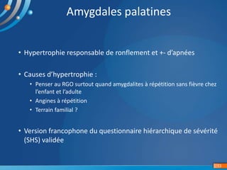 • Hypertrophie responsable de ronflement et +- d’apnées
• Causes d’hypertrophie :
• Penser au RGO surtout quand amygdalites à répétition sans fièvre chez
l’enfant et l’adulte
• Angines à répétition
• Terrain familial ?
• Version francophone du questionnaire hiérarchique de sévérité
(SHS) validée
13
Amygdales palatines
 