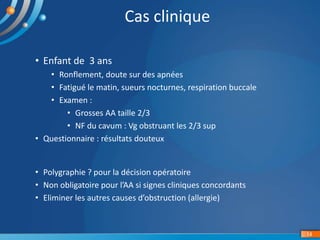 • Enfant de 3 ans
• Ronflement, doute sur des apnées
• Fatigué le matin, sueurs nocturnes, respiration buccale
• Examen :
• Grosses AA taille 2/3
• NF du cavum : Vg obstruant les 2/3 sup
• Questionnaire : résultats douteux
14
Cas clinique
• Polygraphie ? pour la décision opératoire
• Non obligatoire pour l’AA si signes cliniques concordants
• Eliminer les autres causes d’obstruction (allergie)
 