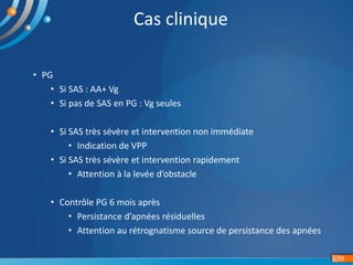 • PG
• Si SAS : AA+ Vg
• Si pas de SAS en PG : Vg seules
• Si SAS très sévère et intervention non immédiate
• Indication de VPP
• Si SAS très sévère et intervention rapidement
• Attention à la levée d’obstacle
• Contrôle PG 6 mois après
• Persistance d’apnées résiduelles
• Attention au rétrognatisme source de persistance des apnées
15
Cas clinique
 