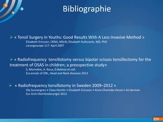 16
Bibliographie
 « Tonsil Surgery in Youths: Good Results With A Less Invasive Method »
Elisabeth Ericsson, CRNA, MScN; Elisabeth Hultcrantz, MD, PhD
Laryngoscope 117: April 2007
 « Radiofrequency tonsillotomy versus bipolar scissos tonsillectomy for the
treatment of OSAS in children; a preospective study»
S. Morinière, A. Roux, D.Bakhos et coll.
Eur.annals of ORL, Head and Neck diseases 2013
 « Radiofrequency tonsillotomy in Sweden 2009–2012 »
Ola Sunnergren • Claes Hemlin • Elisabeth Ericsson • Anne-Charlotte Hesse ́n-So ̈derman
Eur Arch Otorhinolaryngol 2013
 