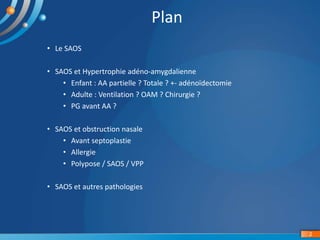 • Le SAOS
• SAOS et Hypertrophie adéno-amygdalienne
• Enfant : AA partielle ? Totale ? +- adénoïdectomie
• Adulte : Ventilation ? OAM ? Chirurgie ?
• PG avant AA ?
• SAOS et obstruction nasale
• Avant septoplastie
• Allergie
• Polypose / SAOS / VPP
• SAOS et autres pathologies
2
Plan
 