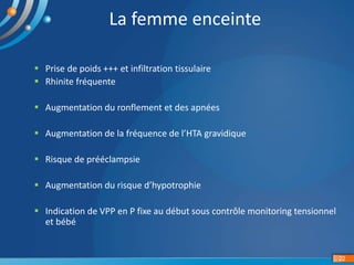 22
La femme enceinte
 Prise de poids +++ et infiltration tissulaire
 Rhinite fréquente
 Augmentation du ronflement et des apnées
 Augmentation de la fréquence de l’HTA gravidique
 Risque de prééclampsie
 Augmentation du risque d’hypotrophie
 Indication de VPP en P fixe au début sous contrôle monitoring tensionnel
et bébé
 