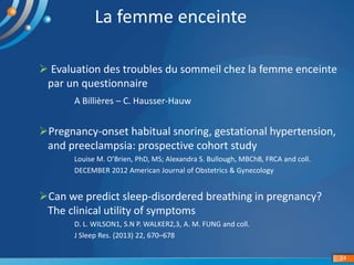 La femme enceinte
 Evaluation des troubles du sommeil chez la femme enceinte
par un questionnaire
A Billières – C. Hausser-Hauw
Pregnancy-onset habitual snoring, gestational hypertension,
and preeclampsia: prospective cohort study
Louise M. O’Brien, PhD, MS; Alexandra S. Bullough, MBChB, FRCA and coll.
DECEMBER 2012 American Journal of Obstetrics & Gynecology
Can we predict sleep-disordered breathing in pregnancy?
The clinical utility of symptoms
D. L. WILSON1, S.N P. WALKER2,3, A. M. FUNG and coll.
J Sleep Res. (2013) 22, 670–678
24
 