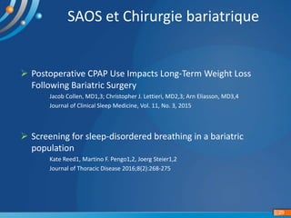 29
SAOS et Chirurgie bariatrique
 Postoperative CPAP Use Impacts Long-Term Weight Loss
Following Bariatric Surgery
Jacob Collen, MD1,3; Christopher J. Lettieri, MD2,3; Arn Eliasson, MD3,4
Journal of Clinical Sleep Medicine, Vol. 11, No. 3, 2015
 Screening for sleep-disordered breathing in a bariatric
population
Kate Reed1, Martino F. Pengo1,2, Joerg Steier1,2
Journal of Thoracic Disease 2016;8(2):268-275
 