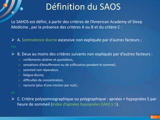 3
Définition du SAOS
Le SAHOS est défini, à partir des critères de l’American Academy of Sleep
Medicine , par la présence des critères A ou B et du critère C :
 A. Somnolence diurne excessive non expliquée par d’autres facteurs ;
ou
et
 C. Critère polysomnographique ou polygraphique : apnées + hypopnées 5 par
heure de sommeil (index d’apnées hypopnées [IAH] ≥ 5).
 B. Deux au moins des critères suivants non expliqués par d’autres facteurs :
o ronflements sévères et quotidiens,
o sensations d’étouffement ou de suffocation pendant le sommeil,
o sommeil non réparateur,
o fatigue diurne,
o difficultés de concentration,
o nycturie (plus d’une miction par nuit) ;
 