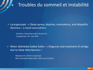 Troubles du sommeil et instabilité
30
 Laryngoscope : « Sleep apnea, daytime, somnolence, and idiopathic
dizziness – a novel association»
Somerby L, Rotenberg B, Brine M and coll….
Laryngoscope; 120 : june 2010
 Nihon Jibiinkoka Gakkai Kaiho : « Diagnosis and treatment of vertigo
due to sleep disturbances »
Nakayama M. [Article in Japanese]
Nihon Jibiinkoka Gakkai Kaiho. 2014 Jan;117(1):64-5.
 