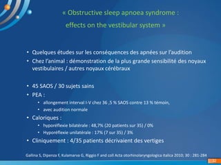 « Obstructive sleep apnoea syndrome :
effects on the vestibular system »
Gallina S, Dipenza F, Kulamarva G, Riggio F and coll Acta otorhinolaryngologica italica 2010; 30 : 281-284
32
• Quelques études sur les conséquences des apnées sur l’audition
• Chez l’animal : démonstration de la plus grande sensibilité des noyaux
vestibulaires / autres noyaux cérébraux
• 45 SAOS / 30 sujets sains
• PEA :
• allongement interval I-V chez 36 ,5 % SAOS contre 13 % témoin,
• avec audition normale
• Caloriques :
• hyporéflexie bilatérale : 48,7% (20 patients sur 35) / 0%
• Hyporéflexie unilatérale : 17% (7 sur 35) / 3%
• Cliniquement : 4/35 patients décrivaient des vertiges
 