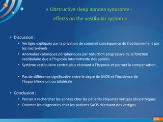 « Obstructive sleep apnoea syndrome :
effects on the vestibular system »
33
• Discussion :
• Vertiges expliqués par la privation de sommeil conséquence du fractionnement par
les micro-éveils
• Anomalies caloriques périphériques par réduction progressive de la fonction
vestibulaire due à l’hypoxie intermittente des apnées
• Système vestibulaire central plus résistant à l’hypoxie et permet la compensation
• Pas de différence significative entre le degré de SAOS et l’incidence de
l’hyporéflexie uni ou bilatérale
• Conclusion :
• Penser à rechercher les apnées chez les patients étiquetés vertiges idiopathiques
• Orienter les diagnostics chez les patients SAOS décrivant des vertiges
 