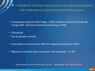 « Vestibular functions were found to be impaired in patients
with moderate to severe obstructive sleep apnea »
Serkan Kayabasi, Ayse Iriz, Melih Caynu, and coll…. Laryngoscope; 125 : 1244-1248, 2015
34
• Comparaison patients SAOS léger / SAOS modéré à sévère et échelle de
vertige (DHI : Dizziness Handicap Inventory) et VNG
• 50 patients
• Pas de groupe contrôle
• Concordance entre le score DHI et le degré de sévérité du SAOS
• Réponses caloriques plus mauvaises chez le groupe > 15 AH
 