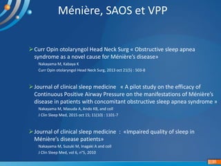 Ménière, SAOS et VPP
Curr Opin otolaryngol Head Neck Surg « Obstructive sleep apnea
syndrome as a novel cause for Ménière’s disease»
Nakayama M, Kabaya K
Curr Opin otolaryngol Head Neck Surg, 2013 oct 21(5) : 503-8
Journal of clinical sleep medicine « A pilot study on the efficacy of
Continuous Positive Airway Pressure on the manifestations of Ménière’s
disease in patients with concomitant obstructive sleep apnea syndrome »
Nakayama M, Masuda A, Ando KB, and coll
J Clin Sleep Med, 2015 oct 15; 11(10) : 1101-7
Journal of clinical sleep medicine : «Impaired quality of sleep in
Ménière’s disease patients»
Nakayama M, Suzuki M, Inagaki A and coll
J Clin Sleep Med, vol 6, n°5, 2010
35
 