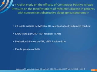 « A pilot study on the efficacy of Continuous Positive Airway
Pressure on the manifestations of Ménière’s disease in patients
with concomitant obstructive sleep apnea syndrome »
Nakayama M, Masuda A, Ando KB, and coll - J Clin Sleep Med, 2015 oct 15; 11(10) : 1101-7
38
• 20 sujets maladie de Ménière UL, résistant à tout traitement médical
• SAOS traité par CPAP (IAH résiduel < 5AH)
• Evaluation à 6 mois du DHI, VNG, Audiométrie
• Pas de groupe contrôle
 
