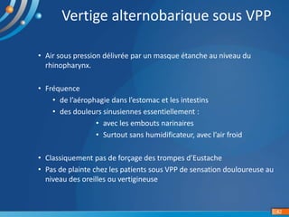• Air sous pression délivrée par un masque étanche au niveau du
rhinopharynx.
• Fréquence
• de l’aérophagie dans l’estomac et les intestins
• des douleurs sinusiennes essentiellement :
• avec les embouts narinaires
• Surtout sans humidificateur, avec l’air froid
• Classiquement pas de forçage des trompes d’Eustache
• Pas de plainte chez les patients sous VPP de sensation douloureuse au
niveau des oreilles ou vertigineuse
42
Vertige alternobarique sous VPP
 