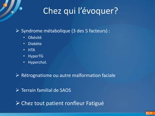 9
Chez qui l’évoquer?
 Syndrome métabolique (3 des 5 facteurs) :
• Obésité
• Diabète
• HTA
• HyperTG
• Hyperchol.
 Rétrognatisme ou autre malformation faciale
 Terrain familial de SAOS
 Chez tout patient ronfleur Fatigué
 