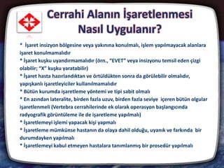 Cerrahi Alanın İşaretlenmesi
Nasıl Uygulanır?
13
* İşaret insizyon bölgesine veya yakınına konulmalı, işlem yapılmayacak alanlara
işaret konulmamalıdır
* İşaret kuşku uyandırmamalıdır (örn., “EVET” veya insizyonu temsil eden çizgi
olabilir; “X” kuşku yaratabilir)
* İşaret hasta hazırlandıktan ve örtüldükten sonra da görülebilir olmalıdır,
yapışkanlı işaretleyiciler kullanılmamalıdır
* Bütün kurumda işaretleme yöntemi ve tipi sabit olmalı
* En azından lateralite, birden fazla uzuv, birden fazla seviye içeren bütün olgular
işaretlenmeli (Vertebra cerrahilerinde ek olarak operasyon başlangıcında
radyografik görüntüleme ile de işaretleme yapılmalı)
* İşaretlemeyi işlemi yapacak kişi yapmalı
* İşaretleme mümkünse hastanın da olaya dahil olduğu, uyanık ve farkında bir
durumdayken yapılmalı
* İşaretlemeyi kabul etmeyen hastalara tanımlanmış bir prosedür yapılmalı
 