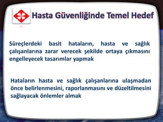 Hasta Güvenliğinde Temel Hedef
2
Süreçlerdeki basit hataların, hasta ve sağlık
çalışanlarına zarar verecek şekilde ortaya çıkmasını
engelleyecek tasarımlar yapmak
Hataların hasta ve sağlık çalışanlarına ulaşmadan
önce belirlenmesini, raporlanmasını ve düzeltilmesini
sağlayacak önlemler almak
 