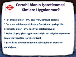 Cerrahi Alanın İşaretlenmesi
Kimlere Uygulanmaz?
20
* Tek organ olguları (örn., sezaryen, kardiyak cerrahi)
* Önceden belirlenmemiş kateter/enstrüman yerleştirilen
girişimsel olguları (örn., kardiyak kateterizasyon)
* Dişler (Koşul; işlem uygulanacak dişin adı belgelenmişse veya
dental radyografide işaretlenmişse)
* İşaret kalıcı dövmeye neden olabileceğinden prematür
yenidoğanlar
 