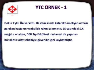YTC ÖRNEK - 1
21
Dokuz Eylül Üniversitesi Hastanesi'nde katarakt ameliyatı olması
gereken hastanın yanlışlıkla rahmi alınmıştır. 55 yaşındaki S.K.
mağdur olurken, DEÜ Tıp Fakültesi Hastanesi de yaşanan
bu talihsiz olay sebebiyle güvenilirliğini kaybetmiştir.
 