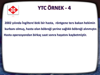 24
2002 yılında İngiltere'deki bir hasta, röntgene ters bakan hekimin
kurbanı olmuş, hasta olan böbreği yerine sağlıklı böbreği alınmıştır.
Hasta operasyondan birkaç saat sonra hayatını kaybetmiştir.
YTC ÖRNEK - 4
 